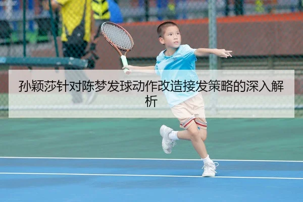 孙颖莎针对陈梦发球动作改造接发策略的深入解析